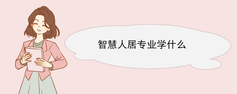 智慧人居专业学什么 智慧人居在当下被“呼之而出”的原因