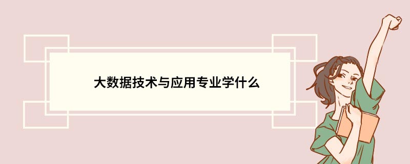 大数据技术与应用专业学什么 大数据技术与应用专业的介绍